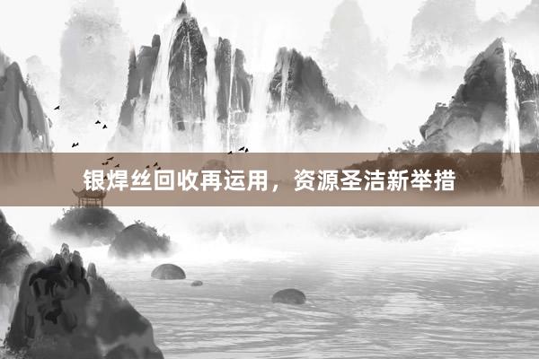 银焊丝回收再运用，资源圣洁新举措
